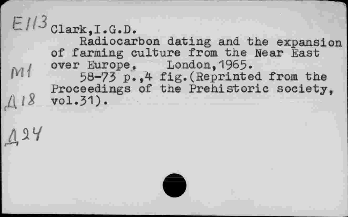 ﻿b ' "Clark,I.G.D.
Radiocarbon dating and the expansion of farming culture from the Near East
, / over Europe, London,1965«
Iу*	58-73 p.,4 fig.(Reprinted from the
Proceedings of the Prehistoric society,